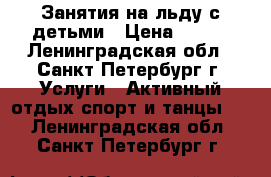 Занятия на льду с детьми › Цена ­ 700 - Ленинградская обл., Санкт-Петербург г. Услуги » Активный отдых,спорт и танцы   . Ленинградская обл.,Санкт-Петербург г.